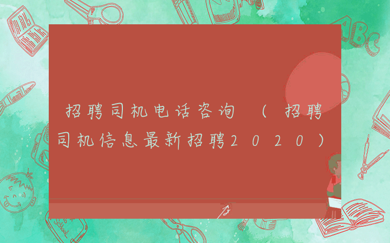 招聘司机电话咨询 (招聘司机信息最新招聘2020)